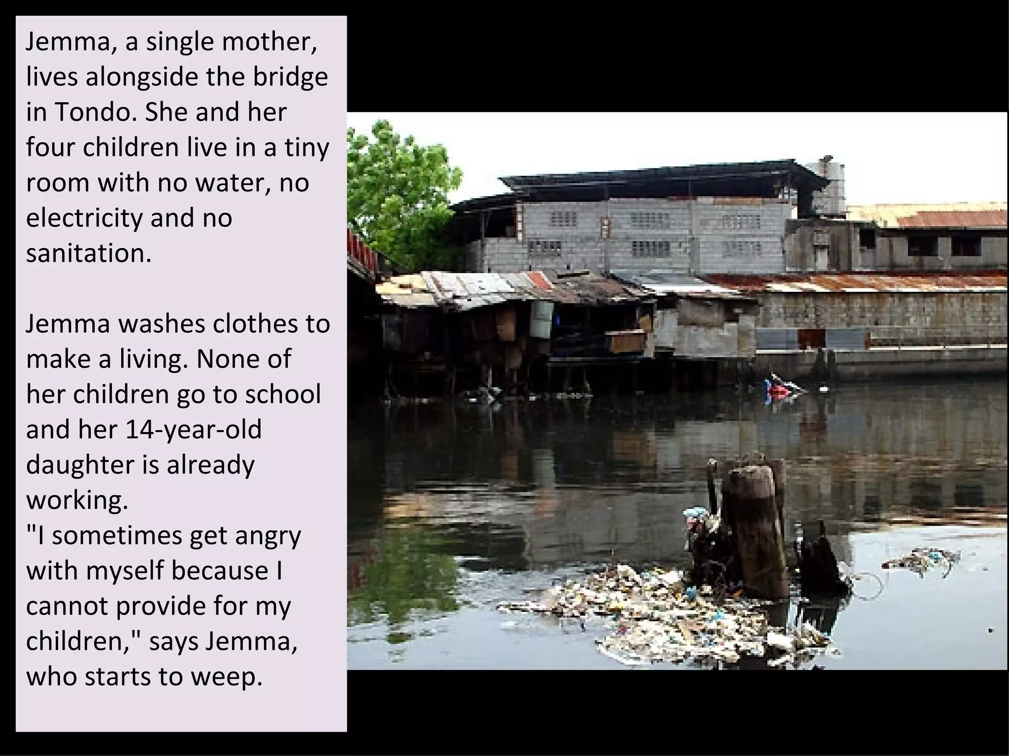 Jemma, a single mother, lives alongside the bridge in Tondo. She and her four children live in a tiny room with no water, no electricity and no sanitation.  Jemma washes clothes to make a living. None of her children go to school and her 14-year-old daughter is already working.  "I sometimes get angry with myself because I cannot provide for my children," says Jemma, who starts to weep. 
