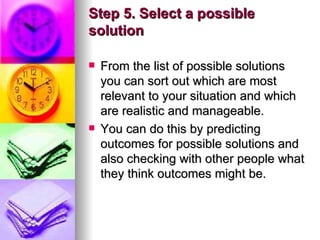 Step 5. Select a possible solution From the list of possible solutions you can sort out which are most relevant to your situation and which are realistic and manageable.  You can do this by predicting outcomes for possible solutions and also checking with other people what they think outcomes might be.  