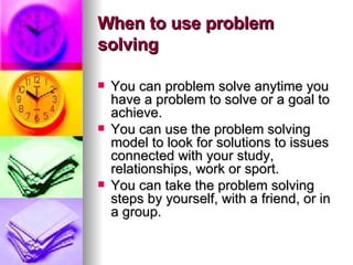 When to use problem solving You can problem solve anytime you have a problem to solve or a goal to achieve.  You can use the problem solving model to look for solutions to issues connected with your study, relationships, work or sport.  You can take the problem solving steps by yourself, with a friend, or in a group.  
