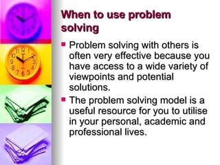 When to use problem solving Problem solving with others is often very effective because you have access to a wide variety of viewpoints and potential solutions.  The problem solving model is a useful resource for you to utilise in your personal, academic and professional lives. 
