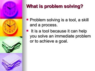 What is problem solving? Problem solving is a tool, a skill and a process. It is a tool because it can help you solve an immediate problem or to achieve a goal.  