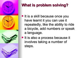 What is problem solving? It is a skill because once you have learnt it you can use it repeatedly, like the ability to ride a bicycle, add numbers or speak a language.  It is also a process because it involves taking a number of steps. 