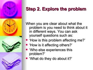 Step 2. Explore the problem When you are clear about what the problem is you need to think about it in different ways. You can ask yourself questions such as: ‘ How is this problem affecting me?’  ‘ How is it affecting others?’  ‘ Who else experiences this problem?’  ‘ What do they do about it?’  