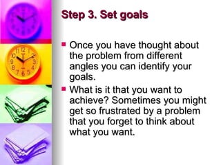 Step 3. Set goals Once you have thought about the problem from different angles you can identify your goals.  What is it that you want to achieve? Sometimes you might get so frustrated by a problem that you forget to think about what you want.  