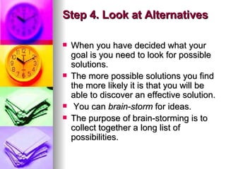 Step 4. Look at Alternatives When you have decided what your goal is you need to look for possible solutions.  The more possible solutions you find the more likely it is that you will be able to discover an effective solution. You can  brain-storm  for ideas.  The purpose of brain-storming is to collect together a long list of possibilities. 