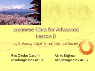 Japanese Class for Advanced 
Lesson 0 
13/10/2014 Japan International Society 
Ryo Okubo (Jason) 
rokubo@essex.ac.uk 
Akiko Kojima 
akojima@essex.ac.uk 
 