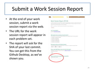 Submit a Work Session Report
• At the end of your work
session, submit a work
session report via the web.
• The URL for the work
session report will appear in
each problem set.
• The report will ask for the
SHA of your last commit.
You can get this from the
Github Desktop, as we’ve
shown you.
29
 