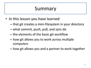 Summary
• In this lesson you have learned
– that git creates a mini-filesystem in your directory
– what commit, push, pull, and sync do
– the elements of the basic git workflow
– how git allows you to work across multiple
computers
– how git allows you and a partner to work together
30
 