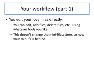Your workflow (part 1)
• You edit your local files directly.
– You can edit, add files, delete files, etc., using
whatever tools you like.
– This doesn’t change the mini-filesystem, so now
your mini-fs is behind.
9
 