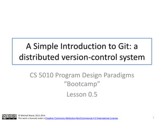 A Simple Introduction to Git: a
distributed version-control system
CS 5010 Program Design Paradigms
“Bootcamp”
Lesson 0.5
© Mitchell Wand, 2012-2014
This work is licensed under a Creative Commons Attribution-NonCommercial 4.0 International License. 1
 