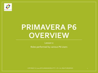 PRIMAVERA P6
OVERVIEW
Lesson 0
Roles performed by various P6 Users
COPYRIGHT (C) 2014 MYPLANNINGWORLD PTY. LTD. ALL RIGHTS RESERVED 1
 
