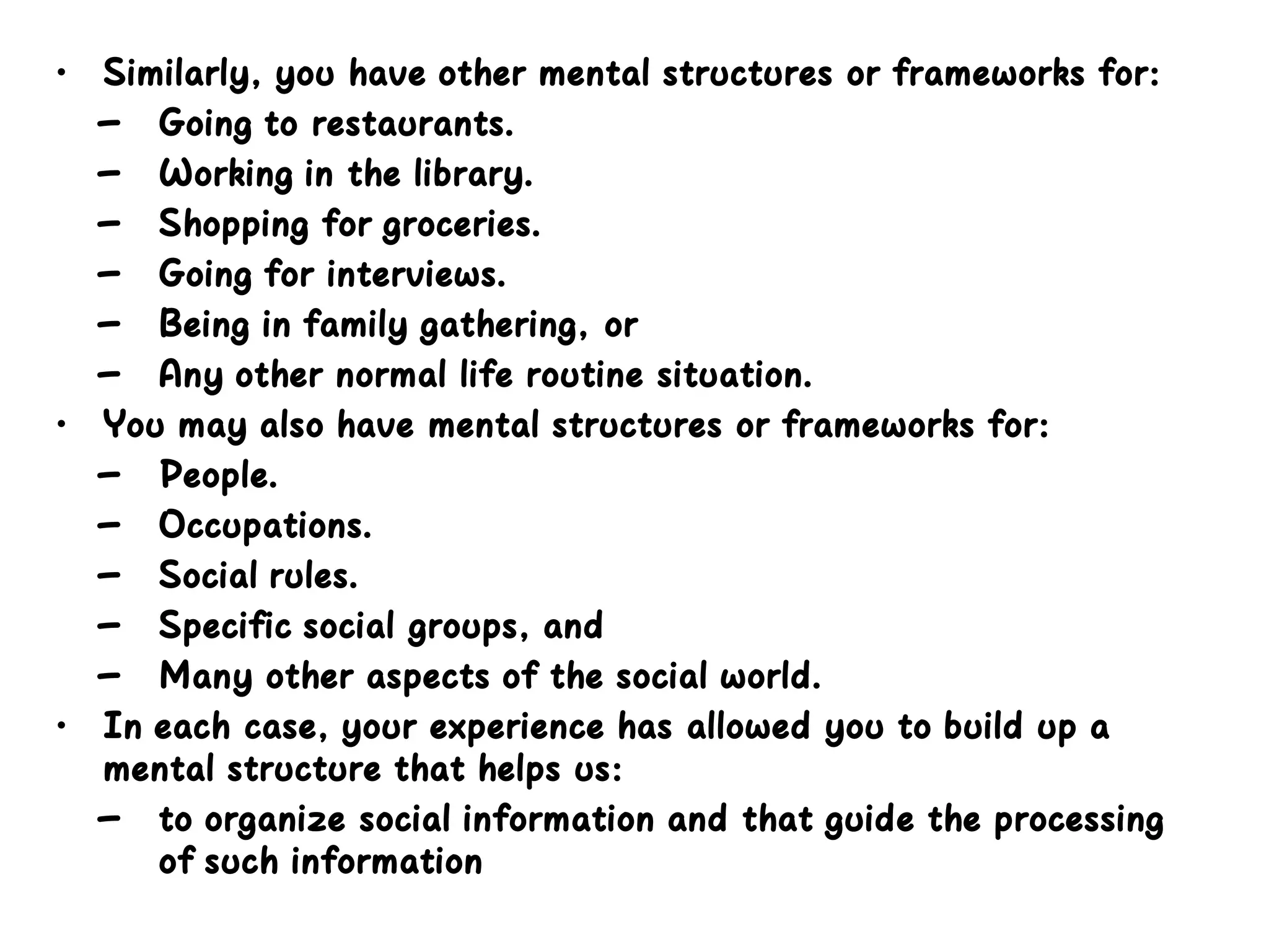 • Similarly, you have other mental structures or frameworks for:
– Going to restaurants.
– Working in the library.
– Shopping for groceries.
– Going for interviews.
– Being in family gathering, or
– Any other normal life routine situation.
• You may also have mental structures or frameworks for:
– People.
– Occupations.
– Social rules.
– Specific social groups, and
– Many other aspects of the social world.
• In each case, your experience has allowed you to build up a
mental structure that helps us:
– to organize social information and that guide the processing
of such information
 