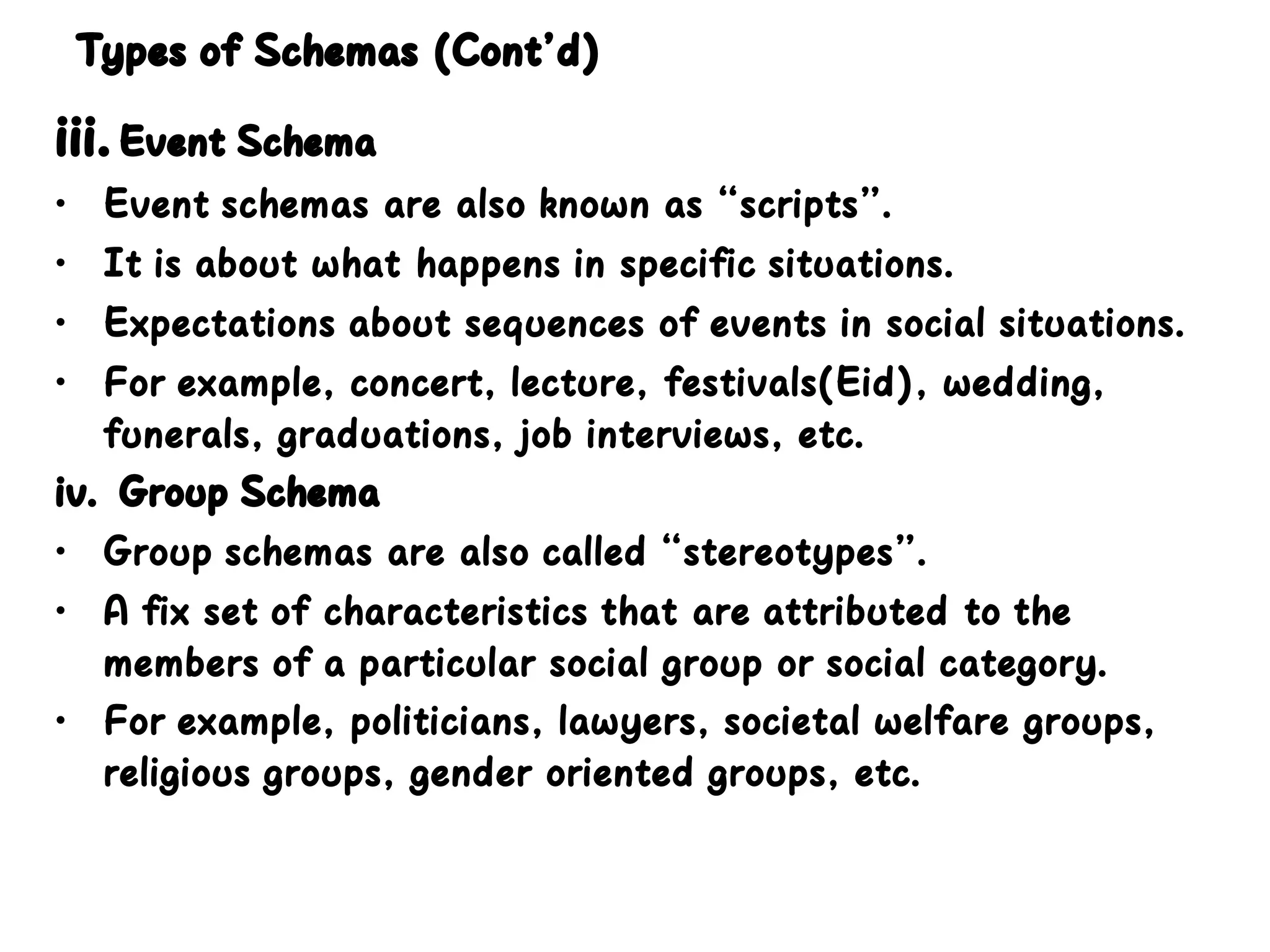 Types of Schemas (Cont’d)
iii.Event Schema
• Event schemas are also known as “scripts”.
• It is about what happens in specific situations.
• Expectations about sequences of events in social situations.
• For example, concert, lecture, festivals(Eid), wedding,
funerals, graduations, job interviews, etc.
iv. Group Schema
• Group schemas are also called “stereotypes”.
• A fix set of characteristics that are attributed to the
members of a particular social group or social category.
• For example, politicians, lawyers, societal welfare groups,
religious groups, gender oriented groups, etc.
 