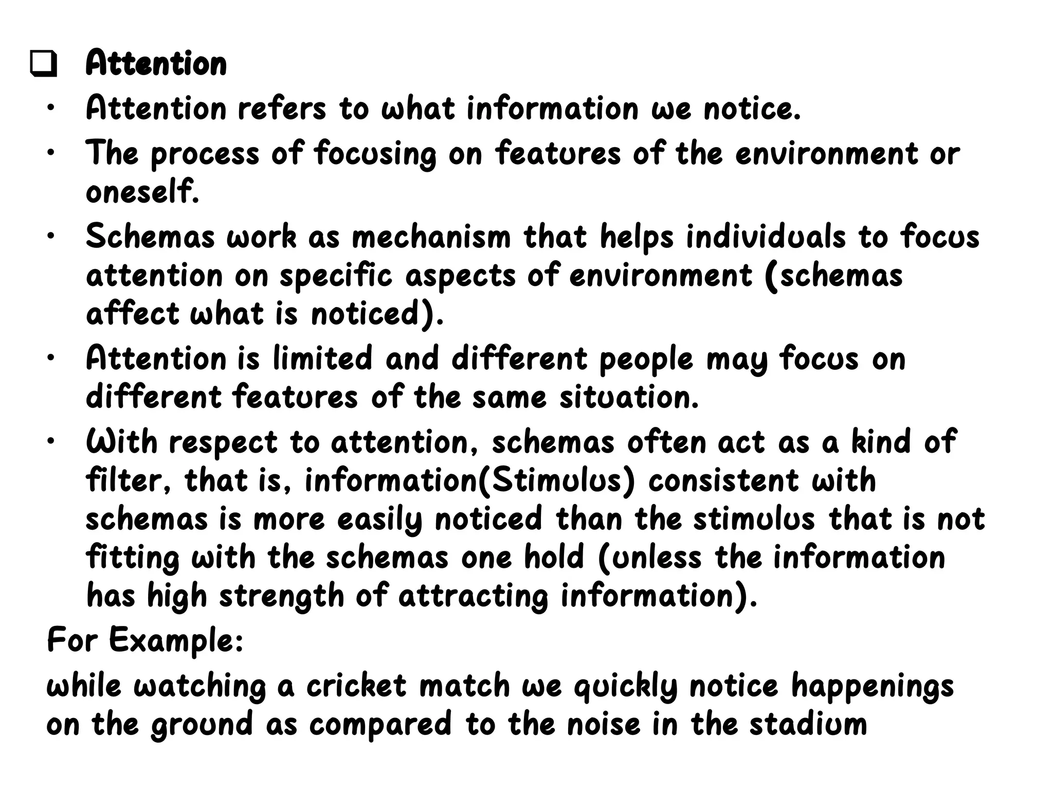 ❑ Attention
• Attention refers to what information we notice.
• The process of focusing on features of the environment or
oneself.
• Schemas work as mechanism that helps individuals to focus
attention on specific aspects of environment (schemas
affect what is noticed).
• Attention is limited and different people may focus on
different features of the same situation.
• With respect to attention, schemas often act as a kind of
filter, that is, information(Stimulus) consistent with
schemas is more easily noticed than the stimulus that is not
fitting with the schemas one hold (unless the information
has high strength of attracting information).
For Example:
while watching a cricket match we quickly notice happenings
on the ground as compared to the noise in the stadium
 