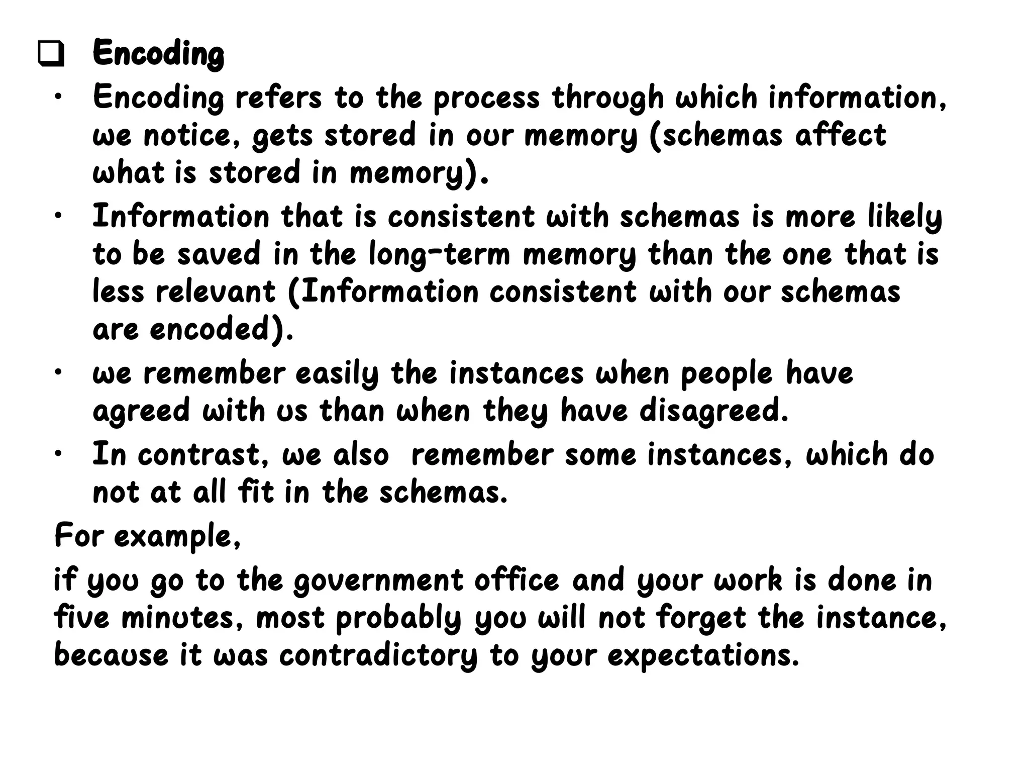 ❑ Encoding
• Encoding refers to the process through which information,
we notice, gets stored in our memory (schemas affect
what is stored in memory).
• Information that is consistent with schemas is more likely
to be saved in the long-term memory than the one that is
less relevant (Information consistent with our schemas
are encoded).
• we remember easily the instances when people have
agreed with us than when they have disagreed.
• In contrast, we also remember some instances, which do
not at all fit in the schemas.
For example,
if you go to the government office and your work is done in
five minutes, most probably you will not forget the instance,
because it was contradictory to your expectations.
 