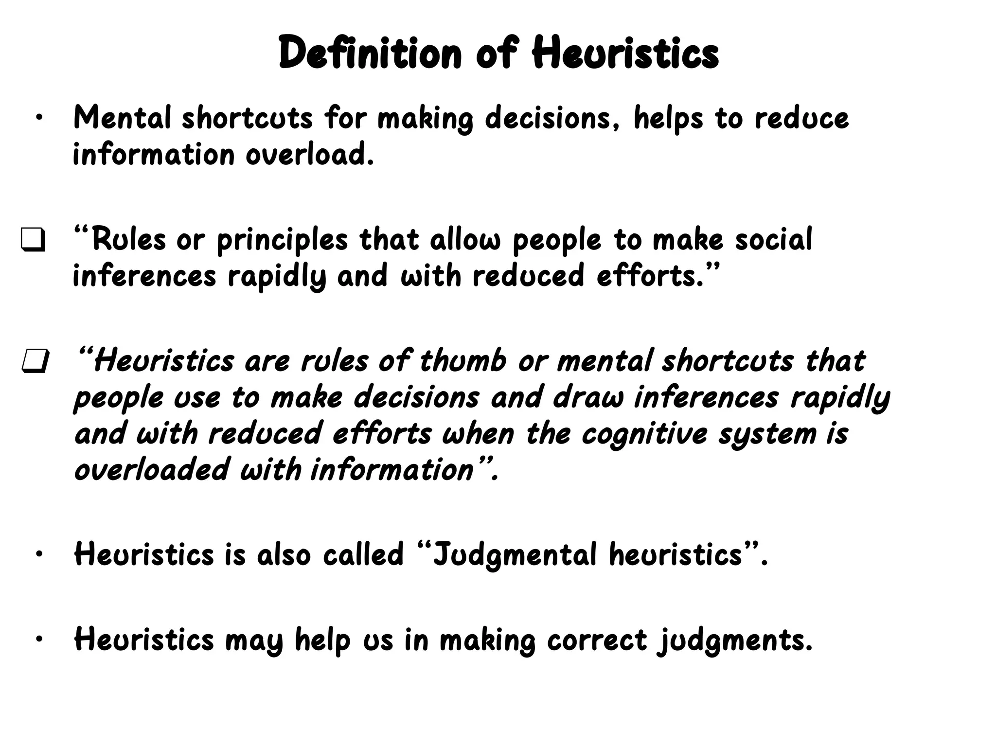 Definition of Heuristics
• Mental shortcuts for making decisions, helps to reduce
information overload.
❑ “Rules or principles that allow people to make social
inferences rapidly and with reduced efforts.”
❑ “Heuristics are rules of thumb or mental shortcuts that
people use to make decisions and draw inferences rapidly
and with reduced efforts when the cognitive system is
overloaded with information”.
• Heuristics is also called “Judgmental heuristics”.
• Heuristics may help us in making correct judgments.
 