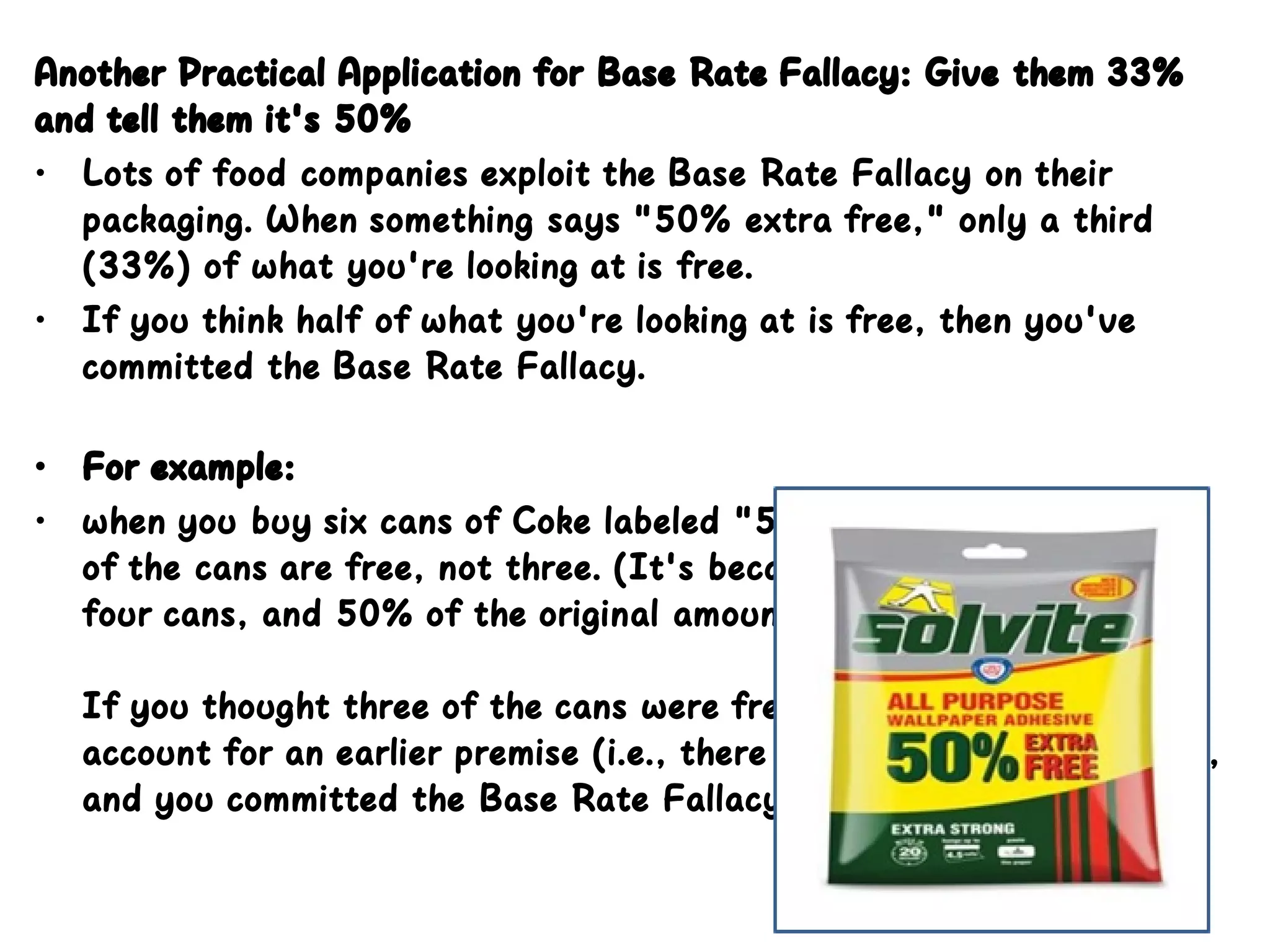 Another Practical Application for Base Rate Fallacy: Give them 33%
and tell them it's 50%
• Lots of food companies exploit the Base Rate Fallacy on their
packaging. When something says "50% extra free," only a third
(33%) of what you're looking at is free.
• If you think half of what you're looking at is free, then you've
committed the Base Rate Fallacy. 
• For example:
• when you buy six cans of Coke labeled "50% extra free," only two
of the cans are free, not three. (It's because the original pack had
four cans, and 50% of the original amount is two cans.) 
If you thought three of the cans were free, then you failed to
account for an earlier premise (i.e., there were four cans originally),
and you committed the Base Rate Fallacy.
 