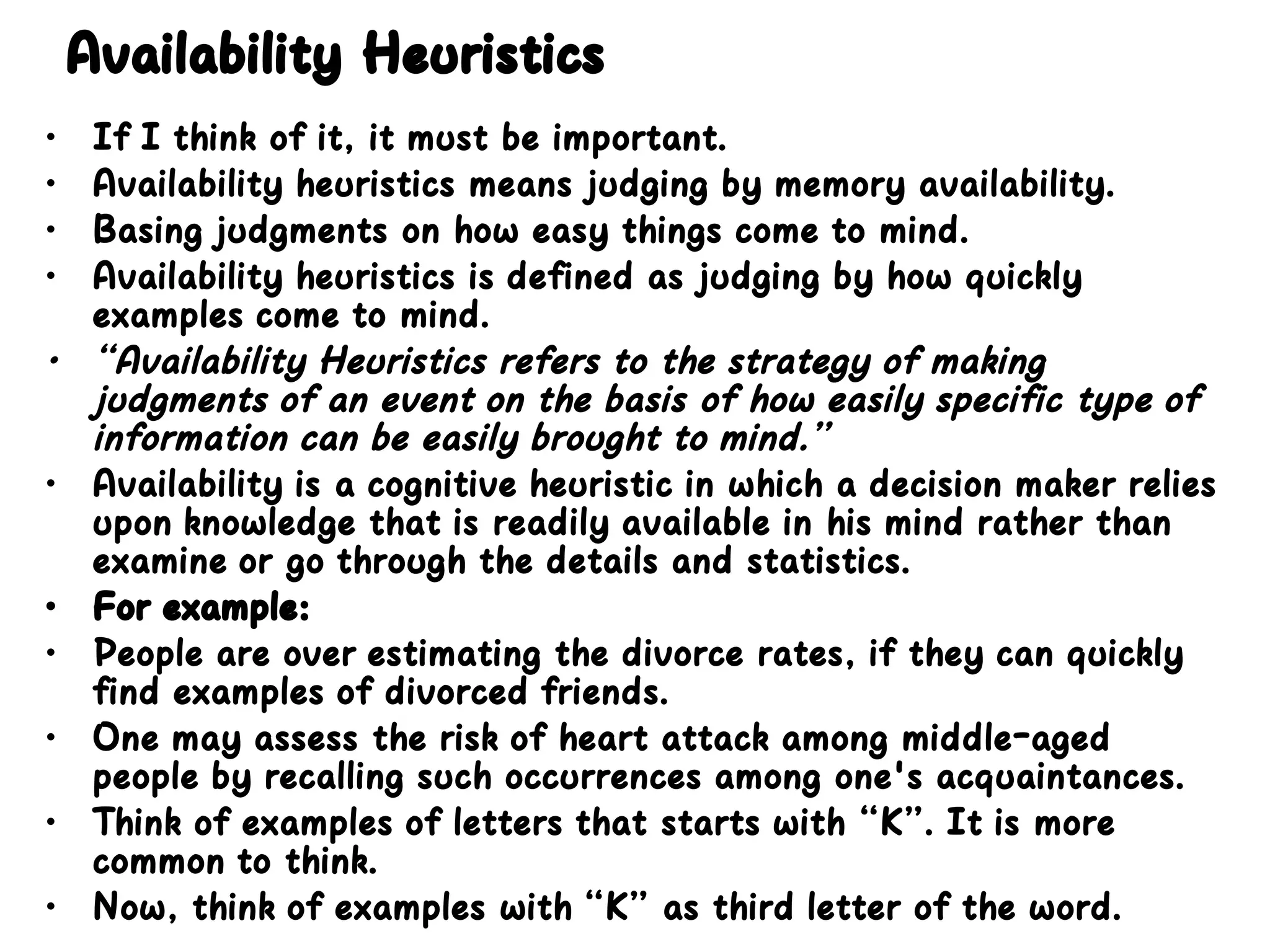 Availability Heuristics
• If I think of it, it must be important.
• Availability heuristics means judging by memory availability.
• Basing judgments on how easy things come to mind.
• Availability heuristics is defined as judging by how quickly
examples come to mind.
• “Availability Heuristics refers to the strategy of making
judgments of an event on the basis of how easily specific type of
information can be easily brought to mind.”
• Availability is a cognitive heuristic in which a decision maker relies
upon knowledge that is readily available in his mind rather than
examine or go through the details and statistics.
• For example:
• People are over estimating the divorce rates, if they can quickly
find examples of divorced friends.
• One may assess the risk of heart attack among middle-aged
people by recalling such occurrences among one's acquaintances.
• Think of examples of letters that starts with “K”. It is more
common to think.
• Now, think of examples with “K” as third letter of the word.
 