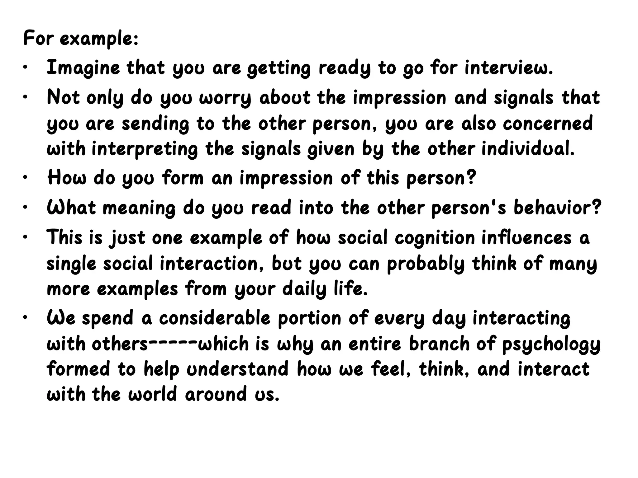 For example:
• Imagine that you are getting ready to go for interview.
• Not only do you worry about the impression and signals that
you are sending to the other person, you are also concerned
with interpreting the signals given by the other individual.
• How do you form an impression of this person?
• What meaning do you read into the other person's behavior?
• This is just one example of how social cognition influences a
single social interaction, but you can probably think of many
more examples from your daily life.
• We spend a considerable portion of every day interacting
with others-----which is why an entire branch of psychology
formed to help understand how we feel, think, and interact
with the world around us.
 