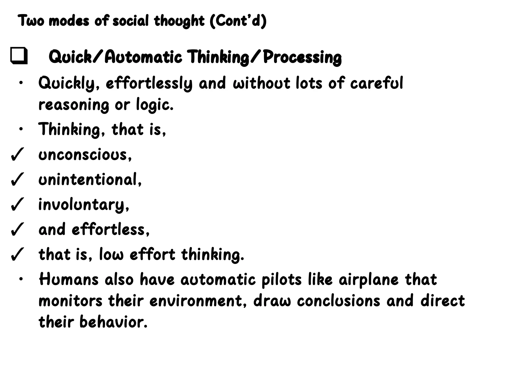 Two modes of social thought (Cont’d)
❑ Quick/Automatic Thinking/Processing
• Quickly, effortlessly and without lots of careful
reasoning or logic.
• Thinking, that is,
✓ unconscious,
✓ unintentional,
✓ involuntary,
✓ and effortless,
✓ that is, low effort thinking.
• Humans also have automatic pilots like airplane that
monitors their environment, draw conclusions and direct
their behavior.
 