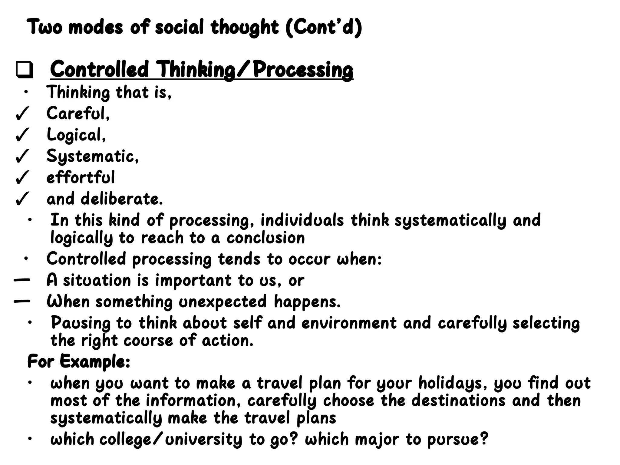 Two modes of social thought (Cont’d)
❑ Controlled Thinking/Processing
• Thinking that is,
✓ Careful,
✓ Logical,
✓ Systematic,
✓ effortful
✓ and deliberate.
• In this kind of processing, individuals think systematically and
logically to reach to a conclusion
• Controlled processing tends to occur when:
— A situation is important to us, or
— When something unexpected happens.
• Pausing to think about self and environment and carefully selecting
the right course of action.
For Example:
• when you want to make a travel plan for your holidays, you find out
most of the information, carefully choose the destinations and then
systematically make the travel plans
• which college/university to go? which major to pursue?
 