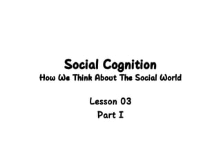 Social Cognition
How We Think About The Social World
Lesson 03
Part I
 