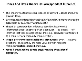 Jones And Davis Theory Of Correspondent Inference
• This theory was formulated/proposed by Edward E. Jones and Keith
Davis in 1965.
• Correspondent inference: attribution of an actor’s behaviour to some
disposition or personality characteristic
• Theory of correspondent inference describes how we use
information about another person’s behavior---- as a basis---- for
inferring that they possess various traits (i.e. behaviour is attributed
to a character or personality characteristic ).
• People prefer internal dispositional attributions, over -----external
situational ones as they are more valuable with regard to -------
making predictions about behaviour.
• Jones & Davis believe people prefer making dispositional
attributes .
 