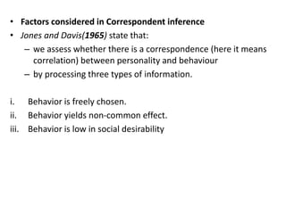 • Factors considered in Correspondent inference
• Jones and Davis(1965) state that:
– we assess whether there is a correspondence (here it means
correlation) between personality and behaviour
– by processing three types of information.
i. Behavior is freely chosen.
ii. Behavior yields non-common effect.
iii. Behavior is low in social desirability
 