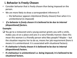 i. Behavior Is Freely Chosen
• Consider behavior that is freely chosen than being imposed on the
person.
• We are more likely to draw a correspondent inference if:
– the behaviour appears intentional (freely chosen) than when it is
unintentional (is imposed)
• If a behavior is freely chosen it is believed to be due to internal
(dispositional) factors.
Example:
 You go to a restaurant and a young woman greets you with a smile,
makes you sit on a place and acts in a very friendly manner. Does this
mean this woman is a friendly person who likes people? Maybe--- but
the situation requires her to do so, means her job requirement (here it
means it is unintentional. It is associated with situational factors).
• If a behavior is freely chosen it is believed to be due to internal
(dispositional) factors.
• If a behaviour is unintentional i.e. being imposed, it is believed to be
situational factors.
 