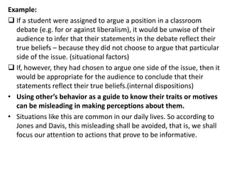 Example:
 If a student were assigned to argue a position in a classroom
debate (e.g. for or against liberalism), it would be unwise of their
audience to infer that their statements in the debate reflect their
true beliefs – because they did not choose to argue that particular
side of the issue. (situational factors)
 If, however, they had chosen to argue one side of the issue, then it
would be appropriate for the audience to conclude that their
statements reflect their true beliefs.(internal dispositions)
• Using other’s behavior as a guide to know their traits or motives
can be misleading in making perceptions about them.
• Situations like this are common in our daily lives. So according to
Jones and Davis, this misleading shall be avoided, that is, we shall
focus our attention to actions that prove to be informative.
 