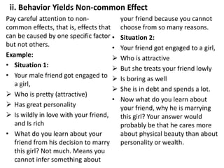 ii. Behavior Yields Non-common Effect
Pay careful attention to non-
common effects, that is, effects that
can be caused by one specific factor
but not others.
Example:
• Situation 1:
• Your male friend got engaged to
a girl,
 Who is pretty (attractive)
 Has great personality
 Is wildly in love with your friend,
and Is rich
• What do you learn about your
friend from his decision to marry
this girl? Not much. Means you
cannot infer something about
your friend because you cannot
choose from so many reasons.
• Situation 2:
• Your friend got engaged to a girl,
 Who is attractive
 But she treats your friend lowly
 Is boring as well
 She is in debt and spends a lot.
• Now what do you learn about
your friend, why he is marrying
this girl? Your answer would
probably be that he cares more
about physical beauty than about
personality or wealth.
 