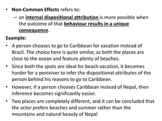 • Non-Common Effects refers to:
– an internal dispositional attribution is more possible when
the outcome of that behaviour results in a unique
consequence.
Example:
• A person chooses to go to Caribbean for vacation instead of
Brazil. The choice here is quite similar, as both the places are
close to the ocean and feature plenty of beaches.
• Since both the spots are ideal for beach vacation, it becomes
harder for a perceiver to infer the dispositional attributes of the
person behind his reasons to go to Caribbean.
• However, if a person chooses Caribbean instead of Nepal, then
inference becomes significantly easier.
• Two places are completely different, and it can be concluded that
the actor prefers beaches and summer rather than the
mountains and natural beauty of Nepal
 
