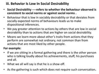 iii. Behavior Is Low In Social Desirability
• Social Desirability ----refers to whether the behaviour observed is
consistent to social norms or against social norms .
• Behaviour that is low in sociably desirability or that deviates from
socially expected norms of behaviours leads us to make
dispositional inferences.
• We pay greater attention to actions by others that are low in social
desirability than to actions that are higher on social desirability.
• Means we learn more about other’s traits from actions that they
perform are somewhat not ordinary, not common than from
actions that are most liked by other people.
For example:
• If we are sitting in a formal gathering and there is the other person
who is talking loudly about his achievements, stuff, his purchases
and all.
• What we all will say is that he is a show-off.
• As the gathering is such which does not require such conversation.
 