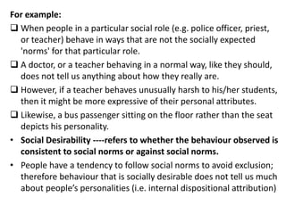 For example:
 When people in a particular social role (e.g. police officer, priest,
or teacher) behave in ways that are not the socially expected
'norms' for that particular role.
 A doctor, or a teacher behaving in a normal way, like they should,
does not tell us anything about how they really are.
 However, if a teacher behaves unusually harsh to his/her students,
then it might be more expressive of their personal attributes.
 Likewise, a bus passenger sitting on the floor rather than the seat
depicts his personality.
• Social Desirability ----refers to whether the behaviour observed is
consistent to social norms or against social norms.
• People have a tendency to follow social norms to avoid exclusion;
therefore behaviour that is socially desirable does not tell us much
about people’s personalities (i.e. internal dispositional attribution)
 