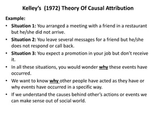 Kelley’s (1972) Theory Of Causal Attribution
Example:
• Situation 1: You arranged a meeting with a friend in a restaurant
but he/she did not arrive.
• Situation 2: You leave several messages for a friend but he/she
does not respond or call back.
• Situation 3: You expect a promotion in your job but don’t receive
it.
• In all these situations, you would wonder why these events have
occurred.
• We want to know why other people have acted as they have or
why events have occurred in a specific way.
• If we understand the causes behind other’s actions or events we
can make sense out of social world.
 