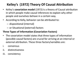 Kelley’s (1972) Theory Of Causal Attribution
• Kelley's covariation model (1972) is a theory of Causal attribution
in which people make causal inferences to explain why other
people and ourselves behave in a certain way.
• According to Kelly, behavior can be attributed to:
– dispositional (internal)
– or Situational (external) factors
Three Types of Information (Covariation Factors)
• The covariation model states that three types of information
(possible causal factors) are crucial for arriving at an internal or
external attribution. These three factors/variables are:
i. consensus
ii. distinctiveness
iii. consistency
 