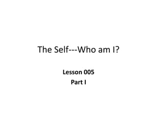 The Self---Who am I?
Lesson 005
Part I
 