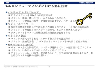 Webコンピューティングにおける認証技術 パスワード（パスフレーズ） IDとパスワードを組み合わせる認証方式 メリット：簡単、使いやすい、古くからなじみがある デメリット：安易なパスワードは推察されやすい、スケールしない ワンタイムパスワード 時刻等の情報を利用して生成したその場限りのパスワードを用いる認証方式 メリット：その場限りのパスワードなので、不正アクセスされにくい デメリット：トークン生成機など特殊な装置を必要とする マトリクス認証 マトリクス形式で示されるパスワードを入力する認証方式 メリット：比較的安全　/ デメリット：マトリクスを持ち歩く必要がある SSO (Single Sign-On) パスワード方式と同様だが、システムが連携しており一度認証するだけでよい メリット：いちどシステムにログインするだけでよい デメリット：いちどパスワードが破られたら、全てが不正攻撃の対象となる、社会的なシステム連携の実現は難しい 