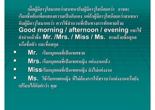 เมื่อผูมีอาวุโสมากกวาสนทนากับผูมอาวุโสนอยกวา อาจจะ
                                        ี
เรียกชื่อตนเพื่อแสดงความเปนกันเอง แตถาผูมีอาวุโสนอยกวาสนทนา
กับผูมอาวุโสมากกวา ควรใชสํานวนทีเ่ ปนทางการทักทายดวย
      ี
Good morning / afternoon / evening และใช
คํานําหนาชื่อ Mr. /Mrs. / Miss / Ms. ตามดวยชือสุกล          ่
หรือชือตัว และชื่อสกุล
       ่
      Mr. เรียกบุคคลทีเ่ ปนเพศชาย
      Mrs. เรียกบุคคลทีเ่ ปนเพศหญิง แตงงานแลว
      Missเรียกบุคคลทีเ่ ปนเพศหญิง ยังไมแตงงาน
      Ms. ใชเรียกเพศหญิง ที่ไมตองการใหทราบวาแตงงานหรือยัง
                                     
เปรียบไดกบคําวา คุณ
              ั
 