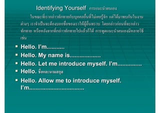 Identifying Yourself การแนะนําตนเอง
      ในขณะที่เรากลาวทักทายกับบุคคลอื่นที่ไมเคยรูจัก แตไดมาพบกันในงาน
ตางๆ เราจําเปนจะตองบอกชื่อของเราใหผูอื่นทราบ โดยกลาวกอนที่จะกลาว
ทักทาย หรือหลังจากที่กลาวทักทายไปแลวก็ได การพูดแนะนําตนเองมีหลายวิธี
เชน
Hello. I’m...........
Hello. My name is...................
Hello. Let me introduce myself. I’m...............
Hello. ชื่อและนามสกุล
Hello. Allow me to introduce myself.
I’m..................................
 