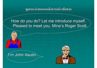 พูดแนะนําตนเองหลังการกลาวทักทาย

 How do you do? Let me introduce myself.
  Pleased to meet you. Mine’s Roger Scott.




I’m John Asutin.
 