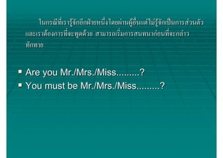 ในกรณีที่เรารูจักอีกฝายหนึ่งโดยผานผูอื่นแตไมรจกเปนการสวนตัว
                                                        ูั
และเราตองการทีจะพูดดวย สามารถเริ่มการสนทนากอนทีจะกลาว
               ่                                            ่
ทักทาย


Are you Mr./Mrs./Miss.........?
You must be Mr./Mrs./Miss.........?
 