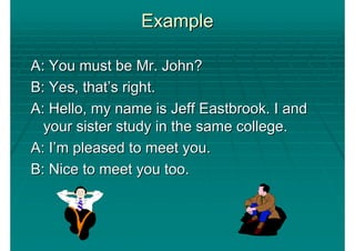 Example

A: You must be Mr. John?
B: Yes, that’s right.
A: Hello, my name is Jeff Eastbrook. I and
  your sister study in the same college.
A: I’m pleased to meet you.
B: Nice to meet you too.
 