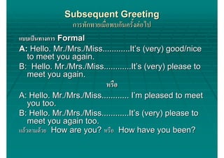 Subsequent Greeting
              การทักทายเมื่อพบกันครั้งตอไป
แบบเปนทางการ Formal
A: Hello. Mr./Mrs./Miss............It’s (very) good/nice
  to meet you again.
B: Hello. Mr./Mrs./Miss............It’s (very) please to
  meet you again.
                          หรือ
A: Hello. Mr./Mrs./Miss............ I’m pleased to meet
    you too.
B: Hello. Mr./Mrs./Miss............It’s (very) please to
    meet you again too.
แลวตามดวย How are you? หรือ How have you been?
 