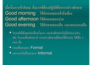 เมื่อเริมการเขาสังคม สิ่งแรกทีตองปฏิบตคอการกลาวทักทาย
        ่                      ่     ั ิื
Good morning ใชทักทายตอนเชาถึงเที่ยง
Good afternoon ใชทักทายตอนบาย
Good evening ใชทักทายตอนเย็น และตอนกลางคืน
     ในกรณีที่เพิงพบกันเปนครั้งแรก และตางฝายตางไมรูจกกันมากอน
                 ่                                         ั
     เชน ในงานเลี้ยงสังสรรค การกลาวทักทายที่นิยมใชกนแบง ไดเปน 2
                                                         ั
     แบบ คือ
     แบบเปนทางการ Formal
     และแบบไมเปนทางการ Informal
 