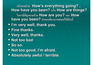 แลวตามดวย How’s everything going? ,
How have you been? หรือ How are things?
   ในกรณีที่ถกถามดวย How are you? และ How
             ู
have you been? คําตอบที่สามารถตอบไดมดังนี้
                                     ี
I’m very well, thank you.
Fine thanks.
Very well, thanks.
Not too bad
So so.
Not too good, I’m afraid.
Absolutely awful / terrible.
 