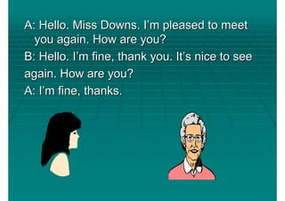 A: Hello. Miss Downs. I’m pleased to meet
  you again. How are you?
B: Hello. I’m fine, thank you. It’s nice to see
again. How are you?
A: I’m fine, thanks.
 