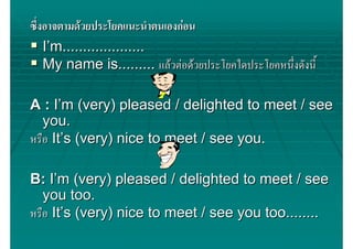 ซึ่งอาจตามดวยประโยคแนะนําตนเองกอน
    I’m....................
    My name is......... แลวตอดวยประโยคใดประโยคหนึ่งดังนี้

A : I’m (very) pleased / delighted to meet / see
   you.
หรือ It’s (very) nice to meet / see you.

B: I’m (very) pleased / delighted to meet / see
   you too.
หรือ It’s (very) nice to meet / see you too........
 