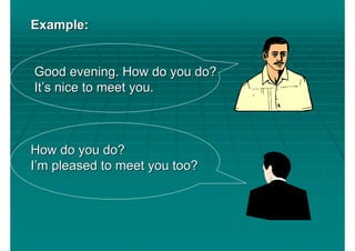 Example:


Good evening. How do you do?
It’s nice to meet you.



How do you do?
I’m pleased to meet you too?
 