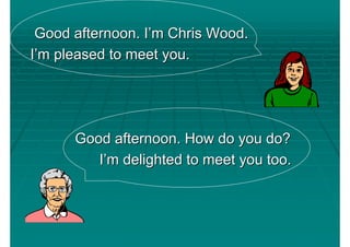 Good afternoon. I’m Chris Wood.
I’m pleased to meet you.




      Good afternoon. How do you do?
         I’m delighted to meet you too.
 